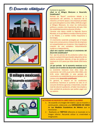 17
El Desarrollo estabilizador Contesta lo siguiente:
¿Qué es el Milagro Mexicano o Desarrollo
Estabilizador?
Periodo de “Boom” económico debido a la
expropiación del petróleo, la expansión de la
industria y el fuerte apoyo a las empresas privadas
por parte del gobierno entre 1940 y 1970 dio origen
al Milagro Mexicano. Se crean las instituciones
políticas y sociales más importantes del país. Esto
dio estabilidad económica durante 20 años.
Durante esta época estalló la Segunda Guerra
Mundial, en la que México enviaba materias primas
a los Aliados, y a cambio recibía maquinaria y
tecnología.
El crecimiento sostenido protegido por el Estado
trajo como consecuencia: el desarrollo de empresas
sin competitividad con el exterior. Esto impediría la
creación de una verdadera industrialización
moderna e independiente.
¿Qué otro aspecto contribuyó al crecimiento del
desarrollo estabilizador?
Fue que los precios de los productos subían muy
poco, lo cual permitió que el poder adquisitivo de los
salarios aumentara. Además, el tipo de cambio se
mantuvo en 12.5 pesos por dólar desde 1954 hasta
1970.
¿A qué periodo de la economía mexicana se le
conoce con el nombre de desarrollo estabilizador?
La economía mexicana tuvo altas tasas de
crecimiento: de 5.15% anual entre 1951-1962, y de
6.5% entre 1962-1968. A este periodo de
crecimiento con estabilidad de precios también se le
conoce como desarrollo estabilizador
En general, la mejoría en las condiciones
económicas favoreció el aumento no sólo en el
consumo de bienes agrícolas e industriales, sino del
nivel de vida de la población, al haber más empleo y
más cantidad de productos que podían pagar con
sus salarios.
ACTIVIDAD DE RESPUESTA LIBRE PARA EL ALUMNO
1. De acuerdo a la imagen del tríptico que se muestra a
continuación, elaborarás una EXPOSICIÓN EN VIDEO
de Los Modelos Económicos de México que se
mencionan.
2. Realizarás un TRÍPTICO diferente al mostrado en la
imagen inferior. Recuerda utilizar tu creatividad e
imaginación.
 