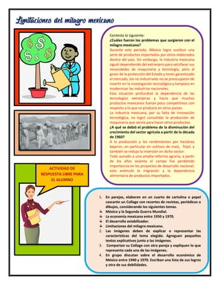 20
Limitaciones del milagro mexicano
Contesta lo siguiente:
¿Cuáles fueron los problemas que surgieron con el
milagro mexicano?
Durante este periodo, México logro sustituir una
serie de productos importados por otros elaborados
dentro del país. Sin embargo, la industria mexicana
siguió dependiendo del extranjero para satisfacer sus
necesidades de maquinaria y tecnología, pero al
gozar de la protección del Estado y tener garantizado
el mercado, los no industriales no se preocuparon de
invertir en la investigación tecnológica y tampoco en
modernizar las industrias nacionales.
Esta situación profundizó la dependencia de las
tecnologías extranjeras y hacía que muchos
productos mexicanos fueran poco competitivos con
respecto a lo que se producía en otros países.
La industria mexicana, por su falta de innovación
tecnológica, no logró consolidar la producción de
maquinaria que servía para hacer otros productos.
¿A qué se debió el problema de la disminución del
crecimiento del sector agrícola a partir de la década
de 1960?
A la producción y los rendimientos por hectárea
bajaron, en particular en cultivos de maíz, frijol, y
también se redujo la inversión en dicho sector.
Todo aunado a una amplia reforma agraria, a partir
de los años sesenta el campo fue perdiendo
importancia en los proyectos de desarrollo nacional;
esto estimuló la migración y la dependencia
alimentaria de productos importados.
ACTIVIDAD DE
RESPUESTA LIBRE PARA
EL ALUMNO
1. En parejas, elaboren en un cuarto de cartulina o papel
cascarón un Collage con recortes de revistas, periódicos o
dibujos, considerando los siguientes temas.
México y la Segunda Guerra Mundial.
La economía mexicana entre 1950 y 1970.
El desarrollo estabilizador.
Limitaciones del milagro mexicano.
2. Las imágenes deben de explicar o representar las
características del tema elegido. Agreguen pequeños
textos explicativos junto a las imágenes.
3. Compartan su Collage con otra pareja y expliquen lo que
representa cada una de las imágenes.
4. En grupo discutan sobre el desarrollo económico de
México entre 1940 y 1970. Escriban una lista de sus logros
y otra de sus debilidades.
 