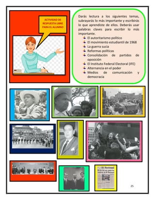 25
Darás lectura a los siguientes temas,
subrayarás lo más importante y escribirás
lo que aprendiste de ellos. Deberás usar
palabras claves para escribir lo más
importante.
El autoritarismo político
El movimiento estudiantil de 1968
La guerra sucia
Reformas políticas
Consolidación de partidos de
oposición
El Instituto Federal Electoral (IFE)
Alternancia en el poder
Medios de comunicación y
democracia
ACTIVIDAD DE
RESPUESTA LIBRE
PARA EL ALUMNO
 