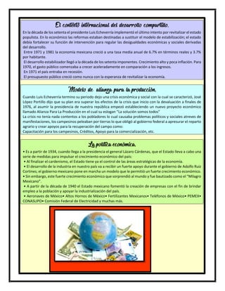 31
El contexto internacional del desarrollo compartido.
En la década de los setenta el presidente Luis Echeverría implementó el último intento por revitalizar el estado
populista. En lo económico las reformas estaban destinadas a sustituir el modelo de estabilización; el estado
debía fortalecer su función de intervención para regular las desigualdades económicas y sociales derivadas
del desarrollo.
Entre 1971 y 1981 la economía mexicana creció a una tasa media anual de 6.7% en términos reales y 3.7%
por habitante.
El desarrollo estabilizador llegó a la década de los setenta imponentes. Crecimiento alto y poca inflación. Para
1970, el gasto público comenzaba a crecer aceleradamente en comparación a los ingresos.
En 1971 el país entraba en recesión.
El presupuesto público creció como nunca con la esperanza de revitalizar la economía.
Modelo de alianza para la producción.
Cuando Luis Echeverría termino su periodo dejo una crisis económica y social con la cual se caracterizó, José
López Portillo dijo que su plan era superar los efectos de la crisis que inicio con la devaluación a finales de
1976, al asumir la presidencia de nuestra república empezó estableciendo un nuevo proyecto económico
llamado Alianza Para La Producción en el cual su eslogan “La solución somos todos”
La crisis no tenía nada contentos a los pobladores lo cual causaba problemas políticos y sociales atreves de
manifestaciones, los campesinos peleaban por tierras lo que obligó al gobierno federal a apresurar el reparto
agrario y crear apoyos para la recuperación del campo como:
Capacitación para los campesinos, Créditos, Apoyo para la comercialización, etc.
La política económica.
• Es a partir de 1934, cuando llega a la presidencia el general Lázaro Cárdenas, que el Estado lleva a cabo una
serie de medidas para impulsar el crecimiento económico del país:
• Al finalizar el cardenismo, el Estado tiene ya el control de las áreas estratégicas de la economía.
• El desarrollo de la industria en nuestro país va a recibir un fuerte apoyo durante el gobierno de Adolfo Ruiz
Cortines; el gobierno mexicano pone en marcha un modelo que le permitió un fuerte crecimiento económico.
• Sin embargo, este fuerte crecimiento económico que sorprendió al mundo y fue bautizado como el “Milagro
Mexicano”.
• A partir de la década de 1940 el Estado mexicano fomentó la creación de empresas con el fin de brindar
empleo a la población y apoyar la industrialización del país.
• Aeronaves de México• Altos Hornos de México• Fertilizantes Mexicanos• Teléfonos de México• PEMEX•
CONASUPO• Comisión Federal de Electricidad y muchas más.
 