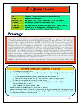 32
EJE Cambios sociales e instituciones contemporáneas.
TEMA Reformas económicas.
APRENDIZAJE
ESPERADO
Reconoce las causas y consecuencias del crecimiento
económico novohispano en el siglo XVIII.
INTENCIÓN
DIDACTICA
Reconocer como el desarrollo de las redes comerciales, el
florecimiento de las ciudades, las innovaciones
agropecuarias permitieron el desarrollo económico.
23. Reformas económicas
Para empezar
ACTIVIDAD DE RESPUESTA LIBRE PARA EL ALUMNO
1. En binas lean con atención el texto
2. Con ayuda de su maestro y con base en el texto, realicen una discusión en grupo sobre los siguientes
aspectos.
a) ¿Cuáles fueron las medidas que tomó el gobierno ante la crisis de 1982?
b) ¿Qué significa “repunte inflacionario” y que “los salarios cayeron vertiginosamente”?
c) ¿Qué hicieron muchas familias para enfrentar la crisis?
3.- Pregunten a sus familiares como vivieron la crisis económica a la que se refiere el texto:
a) ¿A qué se dedicaban en 1982?
b) ¿De qué forma los afectó la crisis de 1982?
4. La información obtenida en el hogar compártela con el grupo
5. Lleven a cabo una reflexión de las acciones que tomaron las familias mexicanas ante la crisis que vivieron
durante los años ochenta. Tomen en cuenta lo siguiente: ¿de qué forma las crisis afectan a las familias y a
los sectores de la población más vulnerables?
 