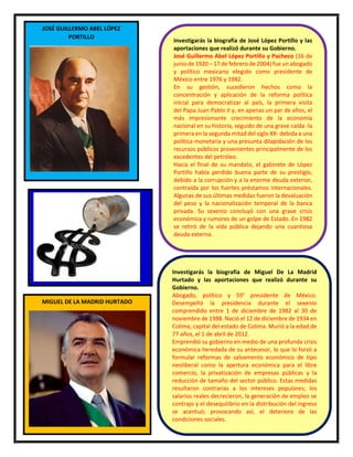 33
JOSÉ GUILLERMO ABEL LÓPEZ
PORTILLO
Investigarás la biografía de José López Portillo y las
aportaciones que realizó durante su Gobierno.
José Guillermo Abel López Portillo y Pacheco (16 de
junio de 1920 – 17 de febrero de 2004) fue un abogado
y político mexicano elegido como presidente de
México entre 1976 y 1982.
En su gestión, sucedieron hechos como la
concentración y aplicación de la reforma política
inicial para democratizar al país, la primera visita
del Papa Juan Pablo II y, en apenas un par de años, el
más impresionante crecimiento de la economía
nacional en su historia, seguido de una grave caída -la
primera en la segunda mitad del siglo XX- debida a una
política monetaria y una presunta dilapidación de los
recursos públicos provenientes principalmente de los
excedentes del petróleo.
Hacia el final de su mandato, el gabinete de López
Portillo había perdido buena parte de su prestigio,
debido a la corrupción y a la enorme deuda exterior,
contraída por los fuertes préstamos internacionales.
Algunas de sus últimas medidas fueron la devaluación
del peso y la nacionalización temporal de la banca
privada. Su sexenio concluyó con una grave crisis
económica y rumores de un golpe de Estado. En 1982
se retiró de la vida pública dejando una cuantiosa
deuda externa.
MIGUEL DE LA MADRID HURTADO
Investigarás la biografía de Miguel De La Madrid
Hurtado y las aportaciones que realizó durante su
Gobierno.
Abogado, político y 59° presidente de México.
Desempeñó la presidencia durante el sexenio
comprendido entre 1 de diciembre de 1982 al 30 de
noviembre de 1988. Nació el 12 de diciembre de 1934 en
Colima, capital del estado de Colima. Murió a la edad de
77 años, el 1 de abril de 2012.
Emprendió su gobierno en medio de una profunda crisis
económica heredada de su antecesor, lo que lo forzó a
formular reformas de salvamento económico de tipo
neoliberal como la apertura económica para el libre
comercio, la privatización de empresas públicas y la
reducción de tamaño del sector público. Estas medidas
resultaron contrarias a los intereses populares; los
salarios reales decrecieron, la generación de empleo se
contrajo y el desequilibrio en la distribución del ingreso
se acentuó; provocando así, el deterioro de las
condiciones sociales.
 
