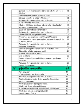 2
¿En qué benefició el esfuerzo bélico de estados Unidos a
México?
15
La economía de México de 1950 a 1970 15
¿En qué consistió El Milagro Mexicano? 15
Actividad de respuesta libre para el alumno 16
El Desarrollo Estabilizador 17
¿Qué es El Milagro Mexicano o Desarrollo Estabilizador? 17
Actividad: Exposición en Vídeo 17
¿Qué son los modelos económicos? 18
Actividad de respuesta libre para el alumno 19
Limitaciones del Milagro mexicano 20
Problemas que surgieron en el Milagro Mexicano 20
Disminución del crecimiento del sector agrícola a partir de
la década de 1960
20
Actividad de respuesta libre para el alumno 20
Explosión demográfica 21
Cambios en la población en México de 1940 a 1970 21
Educación, salud y seguridad social 21
¿En qué año se creó el IMSS? 22
Vida cotidiana 23
Desarrollo económico del Milagro Mexicano en la vida
cotidiana
23
Actividad de respuesta libre para el alumno 23
Exposición en Vídeo 23
22 Apertura democrática 24
Para empezar 24
¿Qué entiendes por democracia? 24
Actividad de respuesta libre para el alumno 25
Realización de un cartel de los Modelos Económicos 30
Periodo 1940-1982 30
Modelo sustitutivo de importaciones 30
Modelo de desarrollo estabilizador 30
El contexto internacional del desarrollo compartido 31
Modelo de alianza para la producción 31
La política económica 31
 