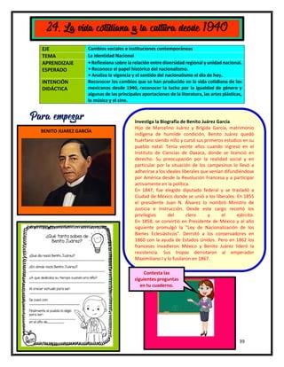 39
EJE Cambios sociales e instituciones contemporáneas
TEMA La Identidad Nacional
APRENDIZAJE
ESPERADO
• Reflexiona sobre la relación entre diversidad regional y unidad nacional.
• Reconoce el papel histórico del nacionalismo.
• Analiza la vigencia y el sentido del nacionalismo el día de hoy.
INTENCIÓN
DIDÁCTICA
Reconocer los cambios que se han producido en la vida cotidiana de los
mexicanos desde 1940, reconocer la lucha por la igualdad de género y
algunas de las principales aportaciones de la literatura, las artes plásticas,
la música y el cine.
24. La vida cotidiana y la cultura desde 1940
Para empezar Investiga la Biografía de Benito Juárez García
Hijo de Marcelino Juárez y Brígida García, matrimonio
indígena de humilde condición, Benito Juárez quedó
huérfano siendo niño y cursó sus primeros estudios en su
pueblo natal. Tenía veinte años cuando ingresó en el
Instituto de Ciencias de Oaxaca, donde se licenció en
derecho. Su preocupación por la realidad social y en
particular por la situación de los campesinos lo llevó a
adherirse a los ideales liberales que venían difundiéndose
por América desde la Revolución Francesa y a participar
activamente en la política.
En 1847, fue elegido diputado federal y se trasladó a
Ciudad de México donde se unió a los liberales. En 1855
el presidente Juan N. Álvarez lo nombró Ministro de
Justicia e Instrucción. Desde este cargo recortó los
privilegios del clero y el ejército.
En 1858, se convirtió en Presidente de México y al año
siguiente promulgó la "Ley de Nacionalización de los
Bienes Eclesiásticos". Derrotó a los conservadores en
1860 con la ayuda de Estados Unidos. Pero en 1862 los
franceses invadieron México y Benito Juárez lideró la
resistencia. Sus tropas derrotaron al emperador
Maximiliano I y lo fusilaron en 1867.
BENITO JUAREZ GARCÍA
Contesta las
siguientes preguntas
en tu cuaderno.
 