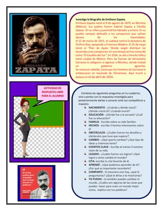 41
Investiga la Biografía de Emiliano Zapata.
Emiliano Zapata nació el 8 de agosto de 1879, en Morelos
(México). Sus padres fueron Gabriel Zapata y Cleofás
Salazar. En su niñez y juventud fue labrador y arriero. En su
pueblo siempre defendió a los campesinos que sufrían
abusos de los hacendados.
El 11 de marzo de 1911, se sublevó contra la dictadura de
Porfirio Díaz, apoyando a Francisco Madero. El 25 de mayo
lanzó el "Plan de Ayala "donde exigió distribuir las
haciendas a los campesinos. En ese tiempo se hizo conocido
como "El Caudillo del Sur". En 1914, se alió a Pancho Villa y
tomó ciudad de México. Pero las fuerzas de Venustiano
Carranza lo obligaron a regresar a Morelos, donde instaló
un gobierno agrarista.
Se mantuvo rebelde, hasta que los hombres de Carranza lo
emboscaron en hacienda de Chinameca. Aquí murió a
balazos el 10 de abril de 1919.
ACTIVIDAD DE
RESPUESTA LIBRE
PARA EL ALUMNO
Contesta las siguientes preguntas en tu cuaderno,
sino cuentas con la respuesta investígala para
posteriormente darlas a conocer ante tus compañeros y
maestro.
NACIMIENTO - ¿Cuándo y dónde nació?
¿Dónde creció él? ¿Cuándo murió?
EDUCACIÓN - ¿Dónde fue a la escuela? ¿Cuál
fue su educación?
FAMILIA - Escribe sobre su vida familiar.
HECHOS - escribe 3 hechos interesantes sobre
él
OBSTÁCULOS - ¿Cuáles fueron los desafíos y
obstáculos que tuvo que superar?
CAMBIO - ¿Qué quería cambiar? ¿Qué tipo de
ideas y creencias tenía?
EVENTOS CLAVE - Escribe al menos 3 eventos
clave de su vida.
LEGADO - ¿Cuáles fueron sus logros? ¿Qué
logró y cómo cambió el mundo?
CITA: escribe tu cita favorita de él.
APRENDÍ - ¿Qué podemos aprender de él?
¿Por qué es importante recordarlo?
COMPARTE - Si estuviera vivo hoy, ¿qué le
preguntarías? ¿Qué le dirías o le mostrarías?
YO PUEDO - tú también puedes cambiar el
mundo. ¿Cuáles son algunas de las cosas que
puedes hacer para crear un mundo mejor
como, explica con tus palabras?
 
