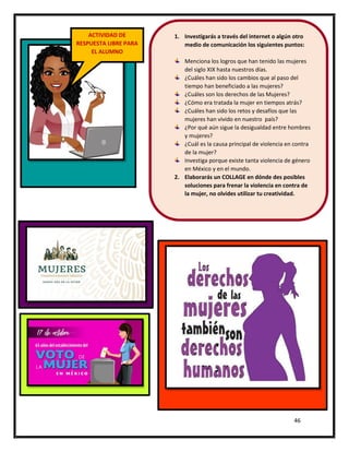 46
ACTIVIDAD DE
RESPUESTA LIBRE PARA
EL ALUMNO
1. Investigarás a través del internet o algún otro
medio de comunicación los siguientes puntos:
Menciona los logros que han tenido las mujeres
del siglo XIX hasta nuestros días.
¿Cuáles han sido los cambios que al paso del
tiempo han beneficiado a las mujeres?
¿Cuáles son los derechos de las Mujeres?
¿Cómo era tratada la mujer en tiempos atrás?
¿Cuáles han sido los retos y desafíos que las
mujeres han vivido en nuestro país?
¿Por qué aún sigue la desigualdad entre hombres
y mujeres?
¿Cuál es la causa principal de violencia en contra
de la mujer?
Investiga porque existe tanta violencia de género
en México y en el mundo.
2. Elaborarás un COLLAGE en dónde des posibles
soluciones para frenar la violencia en contra de
la mujer, no olvides utilizar tu creatividad.
 