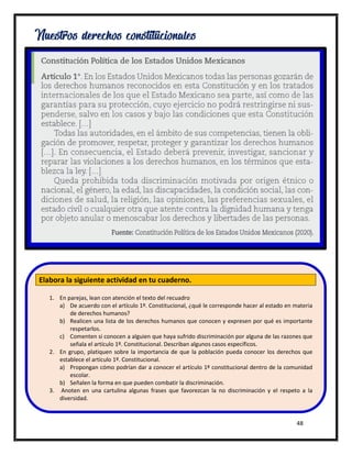 48
Nuestros derechos constitucionales
Elabora la siguiente actividad en tu cuaderno.
1. En parejas, lean con atención el texto del recuadro
a) De acuerdo con el artículo 1º. Constitucional, ¿qué le corresponde hacer al estado en materia
de derechos humanos?
b) Realicen una lista de los derechos humanos que conocen y expresen por qué es importante
respetarlos.
c) Comenten si conocen a alguien que haya sufrido discriminación por alguna de las razones que
señala el artículo 1º. Constitucional. Describan algunos casos específicos.
2. En grupo, platiquen sobre la importancia de que la población pueda conocer los derechos que
establece el artículo 1º. Constitucional.
a) Propongan cómo podrían dar a conocer el artículo 1º constitucional dentro de la comunidad
escolar.
b) Señalen la forma en que pueden combatir la discriminación.
3. Anoten en una cartulina algunas frases que favorezcan la no discriminación y el respeto a la
diversidad.
 