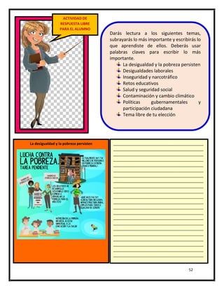 52
ACTIVIDAD DE
RESPUESTA LIBRE
PARA EL ALUMNO
Darás lectura a los siguientes temas,
subrayarás lo más importante y escribirás lo
que aprendiste de ellos. Deberás usar
palabras claves para escribir lo más
importante.
La desigualdad y la pobreza persisten
Desigualdades laborales
Inseguridad y narcotráfico
Retos educativos
Salud y seguridad social
Contaminación y cambio climático
Políticas gubernamentales y
participación ciudadana
Tema libre de tu elección
La desigualdad y la pobreza persisten _____________________________________________
_____________________________________________
_____________________________________________
_____________________________________________
_____________________________________________
_____________________________________________
_____________________________________________
_____________________________________________
_____________________________________________
_____________________________________________
_____________________________________________
_____________________________________________
_____________________________________________
_____________________________________________
_____________________________________________
_____________________________________________
_____________________________________________
_____________________________________________
_____________________________________________
_____________________________________________
_____________________________________________
_____________________________________________
_____________________________________________
_____________________________________________
 