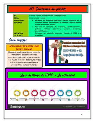 5
EJE Cambios sociales e institucionales contemporáneos
TEMA Panorama del periodo
APRENDIZAJE
ESPERADO
 Reconoce los principales procesos y hechos históricos de la
revolución hasta el presente y bica en el tiempo y espacio algunos
acontecimientos del periodo.
 Reconoce los conceptos de revolución, Constitucionalismo,
partidos políticos, populismo, apertura económica,
desestabilización.
INTENCION
DIDÁCTICA
Reconocer los principales procesos y hechos de 1940 a la
actualidad.
20. Panorama del periodo
Para empezar
ACTIVIDAD DE RESPUESTA LIBRE
PARA EL ALUMNO
Elaborarás una línea de tiempo en donde
mencionarás los acontecimientos
importantes conforme a lo que se muestra
en la Pág. 90 de tu libro de texto, no olvides
utilizar tu creatividad para elaborarla,
puedes utlizar cualquier material.
1940 1950 1960 1970 1980 1990 2000 2010
Linea de tiempo de 1940 a La actualidad
 