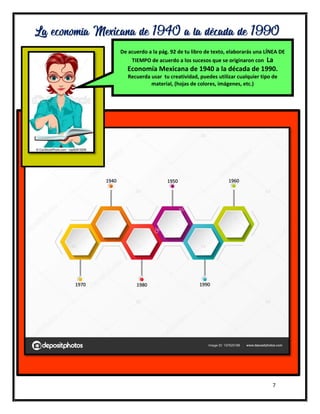 7
La economía Mexicana de 1940 a la década de 1990
1940 1950 1960
1970 1980 1990
De acuerdo a la pág. 92 de tu libro de texto, elaborarás una LÍNEA DE
TIEMPO de acuerdo a los sucesos que se originaron con La
Economía Mexicana de 1940 a la década de 1990.
Recuerda usar tu creatividad, puedes utilizar cualquier tipo de
material, (hojas de colores, imágenes, etc.)
 
