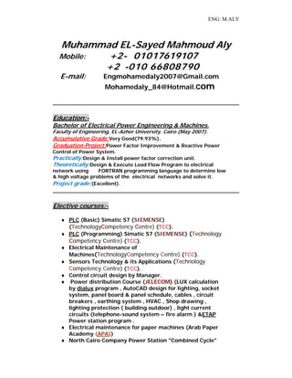 ENG: M.ALY
Muhammad EL-Sayed Mahmoud Aly
Mobile: +2- 01017619107
+2 -010 66808790
E-mail: Engmohamedaly2007@Gmail.com
Mohamedaly_84@Hotmail.com
Education:-
Bachelor of Electrical Power Engineering & Machines.
Faculty of Engineering, EL-Azher University. Cairo (May 2007).
Accumulative Grade:Very Good(79.93%).
Graduation Project:Power Factor Improvement & Reactive Power
Control of Power System.
Practically:Design & Install power factor correction unit.
Theoretically:Design & Execute Load Flow Program to electrical
network using FORTRAN programming language to determine low
& high voltage problems of the electrical networks and solve it.
Project grade:(Excellent).
Elective courses:-
 PLC (Basic) Simatic S7 (SIEMENSE)
(TechnologyCompetency Centre) (TCC).
 PLC (Programming) Simatic S7 (SIEMENSE) (Technology
Competency Centre) (TCC).
 Electrical Maintenance of
Machines(TechnologyCompetency Centre) (TCC).
 Sensors Technology & its Applications (Technology
Competency Centre) (TCC).
 Control circuit design by Manager.
 Power distribution Course (JELECOM) (LUX calculation
by dialux program , AutoCAD design for lighting, socket
system, panel board & panel schedule, cables , circuit
breakers , earthing system , HVAC , Shop drawing ,
lighting protection ( building outdoor) , light current
circuits (telephone-sound system – fire alarm ) &ETAP
Power station program .
 Electrical maintenance for paper machines (Arab Paper
Academy (APA))
 North Cairo Company Power Station "Combined Cycle"
 