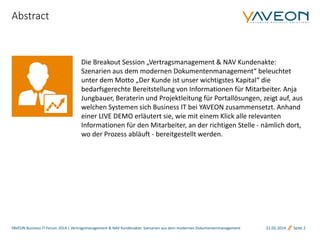 Die Breakout Session „Vertragsmanagement & NAV Kundenakte:
Szenarien aus dem modernen Dokumentenmanagement“ beleuchtet
unter dem Motto „Der Kunde ist unser wichtigstes Kapital“ die
bedarfsgerechte Bereitstellung von Informationen für Mitarbeiter. Anja
Jungbauer, Beraterin und Projektleitung für Portallösungen, zeigt auf, aus
welchen Systemen sich Business IT bei YAVEON zusammensetzt. Anhand
einer LIVE DEMO erläutert sie, wie mit einem Klick alle relevanten
Informationen für den Mitarbeiter, an der richtigen Stelle - nämlich dort,
wo der Prozess abläuft - bereitgestellt werden.
21.05.2014 Seite 2
Abstract
YAVEON Business IT Forum 2014 | Vertragsmanagement & NAV Kundenakte: Szenarien aus dem modernen Dokumentenmanagement
 