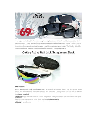 To be a person in life,it isn't really enough merely to stand out.You'll want to support the flash
with substance.That is why superior athletes and popular people buy our cheap Oakley Lifestyle
Sunglasses.Some shades protect up your eyes.Others protect your image. The Oakley Lifestyle
Sunglasses in the Lifestyle collection do both. ensure a cushty, secure fit!

            Oakley Active Half Jack Sunglasses Black




Description:
Oakley Active Half Jack Sunglasses Black is generally a timeless classic that echoes the screen
heroes. The frame features plain while timeless chic silhouette. Coating lenses cut over 99% of reflected
glare.oakley polarized
sunglasses,Enjoy one inch Discount Oakley Sunglasses oakleysunglasses-sale.com Online with quite a
low price!Other popular style in our store: such as homes for sale in
oakley ca is on sale now.
 