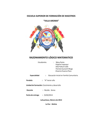 ESCUELA SUPERIOR DE FORMACIÓN DE MAESTROS

                      “VILLA AROMA”




    RAZONAMIENTO LÓGICO MATEMATICO
               Estudiantes          :    Mary Panto
                                        Virginia Yupanqui
                                        Aida Pañuni Calle
                                        Pamela Guarachi Muga
                                        Jhoanna Huanca Paco

    Especialidad         :   Educación Inicial en Familia Comunitaria.

Paralelo             : “A” tercer año

Unidad de formación: Crecimiento y desarrollo

Docente              : Nicolás Arena

Fecha de entrega     : 25/02/2013

                   Lahuachaca, febrero de 2013

                         La Paz – Bolivia
 