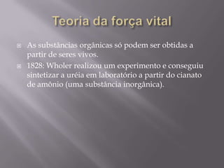  As substâncias orgânicas só podem ser obtidas a
partir de seres vivos.
 1828: Wholer realizou um experimento e conseguiu
sintetizar a uréia em laboratório a partir do cianato
de amônio (uma substância inorgânica).
 