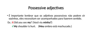 Possessive adjectives
• É importante lembrar que os adjetivos possessivos não podem vir
sozinhos, eles necessitam ser acompanhados para fazerem sentido.
Ex.: X Did you see my? (Você viu minha?)
√ My shoulder is hurt. (Meu ombro está machucado.)
 