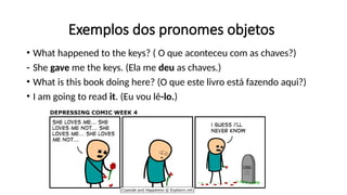 Exemplos dos pronomes objetos
• What happened to the keys? ( O que aconteceu com as chaves?)
- She gave me the keys. (Ela me deu as chaves.)
• What is this book doing here? (O que este livro está fazendo aqui?)
• I am going to read it. (Eu vou lê-lo.)
 