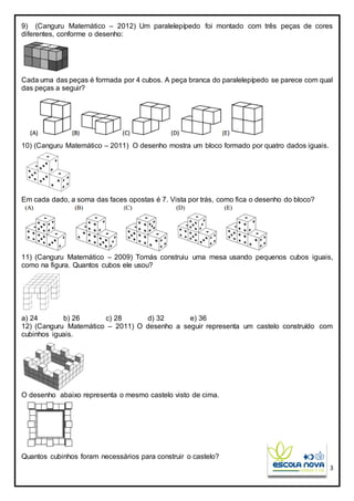 3
9) (Canguru Matemático – 2012) Um paralelepípedo foi montado com três peças de cores
diferentes, conforme o desenho:
Cada uma das peças é formada por 4 cubos. A peça branca do paralelepípedo se parece com qual
das peças a seguir?
10) (Canguru Matemático – 2011) O desenho mostra um bloco formado por quatro dados iguais.
Em cada dado, a soma das faces opostas é 7. Vista por trás, como fica o desenho do bloco?
11) (Canguru Matemático – 2009) Tomás construiu uma mesa usando pequenos cubos iguais,
como na figura. Quantos cubos ele usou?
a) 24 b) 26 c) 28 d) 32 e) 36
12) (Canguru Matemático – 2011) O desenho a seguir representa um castelo construído com
cubinhos iguais.
O desenho abaixo representa o mesmo castelo visto de cima.
Quantos cubinhos foram necessários para construir o castelo?
 