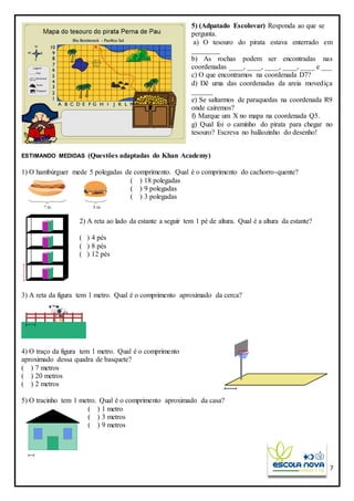 7
5) (Adpatado Escolovar) Responda ao que se
pergunta.
a) O tesouro do pirata estava enterrado em
________
b) As rochas podem ser encontradas nas
coordenadas ____, ____, ____, ____, ____ e ___
c) O que encontramos na coordenada D7?
d) Dê uma das coordenadas da areia movediça
______
e) Se saltarmos de paraquedas na coordenada R9
onde cairemos?
f) Marque um X no mapa na coordenada Q5.
g) Qual foi o caminho do pirata para chegar no
tesouro? Escreva no balãozinho do desenho!
ESTIMANDO MEDIDAS (Questões adaptadas do Khan Academy)
1) O hambúrguer mede 5 polegadas de comprimento. Qual é o comprimento do cachorro-quente?
( ) 18 polegadas
( ) 9 polegadas
( ) 3 polegadas
2) A reta ao lado da estante a seguir tem 1 pé de altura. Qual é a altura da estante?
( ) 4 pés
( ) 8 pés
( ) 12 pés
3) A reta da figura tem 1 metro. Qual é o comprimento aproximado da cerca?
4) O traço da figura tem 1 metro. Qual é o comprimento
aproximado dessa quadra de basquete?
( ) 7 metros
( ) 20 metros
( ) 2 metros
5) O tracinho tem 1 metro. Qual é o comprimento aproximado da casa?
( ) 1 metro
( ) 3 metros
( ) 9 metros
 