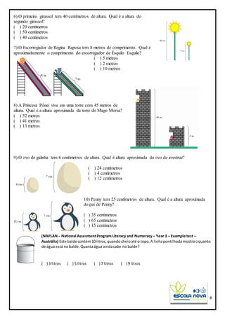 8
6) O primeiro girassol tem 40 centímetros de altura. Qual é a altura do
segundo girassol?
( ) 20 centímetros
( ) 50 centímetros
( ) 40 centímetros
7) O Escorregador de Regina Raposa tem 8 metros de comprimento. Qual é
aproximadamente o comprimento do escorregador de Ésquilo Esquilo?
( ) 5 metros
( ) 2 metros
( ) 10 metros
8) A Princesa Pônei viva em uma torre com 45 metros de
altura. Qual é a altura aproximada da torre do Mago Morsa?
( ) 52 metros
( ) 41 metros
( ) 13 metros
9) O ovo de galinha tem 6 centímetros de altura. Qual é altura aproximada do ovo de avestruz?
( ) 24 centímetros
( ) 4 centímetros
( ) 12 centímetros
10) Penny tem 25 centímetros de altura. Qual é a altura aproximada
do pai de Penny?
( ) 35 centímetros
( ) 65 centímetros
( ) 15 centímetros
(NAPLAN– National AssesmentProgram Literacy and Numeracy – Year 3 – Example test –
Austrália) Este balde contém10 litros,quandocheioaté o topo.A linhapontilhadamostraoquanto
de água está nobalde.Quantaágua aindacabe no balde?
( ) 3 litros ( ) 5 litros ( ) 7 litros ( ) 9 litros
 
