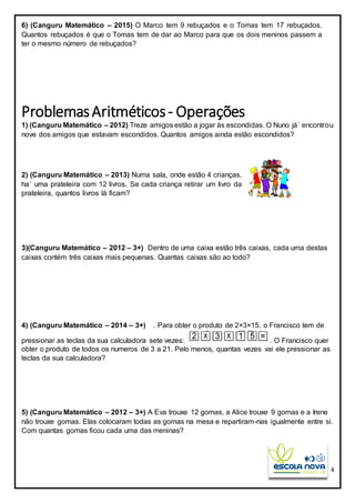 4
6) (Canguru Matemático – 2015) O Marco tem 9 rebuçados e o Tomas tem 17 rebuçados.
Quantos rebuçados é que o Tomas tem de dar ao Marco para que os dois meninos passem a
ter o mesmo número de rebuçados?
ProblemasAritméticos- Operações
1) (Canguru Matemático – 2012) Treze amigos estão a jogar às escondidas. O Nuno já´ encontrou
nove dos amigos que estavam escondidos. Quantos amigos ainda estão escondidos?
2) (Canguru Matemático – 2013) Numa sala, onde estão 4 crianças,
ha´ uma prateleira com 12 livros. Se cada criança retirar um livro da
prateleira, quantos livros lá ficam?
3)(Canguru Matemático – 2012 – 3+) Dentro de uma caixa estão três caixas, cada uma destas
caixas contém três caixas mais pequenas. Quantas caixas são ao todo?
4) (Canguru Matemático – 2014 – 3+) . Para obter o produto de 2×3×15, o Francisco tem de
pressionar as teclas da sua calculadora sete vezes: . O Francisco quer
obter o produto de todos os numeros de 3 a 21. Pelo menos, quantas vezes vai ele pressionar as
teclas da sua calculadora?
5) (Canguru Matemático – 2012 – 3+) A Eva trouxe 12 gomas, a Alice trouxe 9 gomas e a Irene
não trouxe gomas. Elas colocaram todas as gomas na mesa e repartiram-nas igualmente entre si.
Com quantas gomas ficou cada uma das meninas?
 