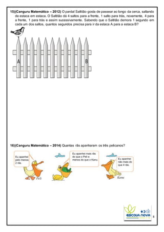 8
15)(Canguru Matemático – 2012) O pardal Saltitão gosta de passear ao longo da cerca, saltando
de estaca em estaca. O Saltitão dá 4 saltos para a frente, 1 salto para trás, novamente, 4 para
a frente, 1 para trás e assim sucessivamente. Sabendo que o Saltitão demora 1 segundo em
cada um dos saltos, quantos segundos precisa para ir da estaca A para a estaca B?
16)(Canguru Matemático – 2014) Quantas rãs apanharam os três pelicanos?
 