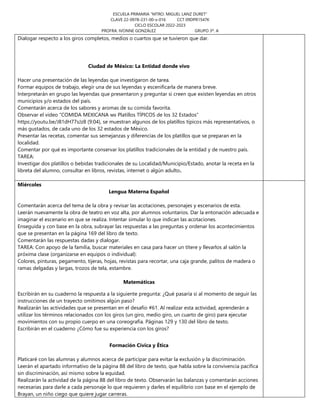 ESCUELA PRIMARIA “MTRO. MIGUEL LANZ DURET”
CLAVE 22-0978-231-00-x-016 CCT 09DPR1547K
CICLO ESCOLAR 2022-2023
PROFRA. IVONNE GONZÁLEZ GRUPO 3º. A
Dialogar respecto a los giros completos, medios o cuartos que se tuvieron que dar.
Ciudad de México: La Entidad donde vivo
Hacer una presentación de las leyendas que investigaron de tarea.
Formar equipos de trabajo, elegir una de sus leyendas y escenificarla de manera breve.
Interpretarán en grupo las leyendas que presentaron y preguntar si creen que existen leyendas en otros
municipios y/o estados del país.
Comentarán acerca de los sabores y aromas de su comida favorita.
Observar el video “COMIDA MEXICANA 🇲🇽 Platillos TÍPICOS de los 32 Estados”
https://youtu.be/J81dH77sJz8 (9:04), se muestran algunos de los platillos típicos más representativos, o
más gustados, de cada uno de los 32 estados de México.
Presentar las recetas, comentar sus semejanzas y diferencias de los platillos que se preparan en la
localidad.
Comentar por qué es importante conservar los platillos tradicionales de la entidad y de nuestro país.
TAREA:
Investigar dos platillos o bebidas tradicionales de su Localidad/Municipio/Estado, anotar la receta en la
libreta del alumno, consultar en libros, revistas, internet o algún adulto.
Miércoles
Lengua Materna Español
Comentarán acerca del tema de la obra y revisar las acotaciones, personajes y escenarios de esta.
Leerán nuevamente la obra de teatro en voz alta, por alumnos voluntarios. Dar la entonación adecuada e
imaginar el escenario en que se realiza. Intentar simular lo que indican las acotaciones.
Enseguida y con base en la obra, subrayar las respuestas a las preguntas y ordenar los acontecimientos
que se presentan en la página 169 del libro de texto.
Comentarán las respuestas dadas y dialogar.
TAREA: Con apoyo de la familia, buscar materiales en casa para hacer un títere y llevarlos al salón la
próxima clase (organizarse en equipos o individual):
Colores, pinturas, pegamento, tijeras, hojas, revistas para recortar, una caja grande, palitos de madera o
ramas delgadas y largas, trozos de tela, estambre.
Matemáticas
Escribirán en su cuaderno la respuesta a la siguiente pregunta: ¿Qué pasaría si al momento de seguir las
instrucciones de un trayecto omitimos algún paso?
Realizarán las actividades que se presentan en el desafío #61. Al realizar esta actividad, aprenderán a
utilizar los términos relacionados con los giros (un giro, medio giro, un cuarto de giro) para ejecutar
movimientos con su propio cuerpo en una coreografía. Páginas 129 y 130 del libro de texto.
Escribirán en el cuaderno ¿Cómo fue su experiencia con los giros?
Formación Cívica y Ética
Platicaré con las alumnas y alumnos acerca de participar para evitar la exclusión y la discriminación.
Leerán el apartado informativo de la página 88 del libro de texto, que habla sobre la convivencia pacífica
sin discriminación, así mismo sobre la equidad.
Realizarán la actividad de la página 88 del libro de texto. Observarán las balanzas y comentarán acciones
necesarias para darle a cada personaje lo que requieren y darles el equilibrio con base en el ejemplo de
Brayan, un niño ciego que quiere jugar carreras.
 