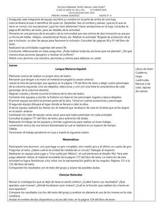 ESCUELA PRIMARIA “MTRO. MIGUEL LANZ DURET”
CLAVE 22-0978-231-00-x-016 CCT 09DPR1547K
CICLO ESCOLAR 2022-2023
PROFRA. IVONNE GONZÁLEZ GRUPO 3º. A
Enseguida cada integrante de equipo escribirá su nombre en la parte de arriba de una hoja,
intercambiarla al azar e identificar de quién es. Desdoblar, leer el nombre y pensar ¿qué es lo que se
tiene en común con esa persona? ¿qué los hace diferentes? Hacer anotaciones en la hoja. Consultar la
página 89 del libro de texto, para ver detalles de la actividad.
Pensarán en una persona de la escuela o de la comunidad que sea víctima de discriminación ya sea por
su forma de hablar, religión, características físicas, etc. Realizar la actividad “Brigada de protección de la
paz e inclusión. un plan de apoyo para favorecer la inclusión. Consultar las páginas 90 y 91 del libro de
texto.
Realizarán las actividades sugeridas del anexo 06.
Concluirán reflexionando en estas preguntas: ¿Pude realizar todas las acciones que me planteé?, ¿De qué
manera estas acciones apoyaron a resolver el conflicto?
Pediré a los alumnos una cartulina, plumones y colores para elaborar un cartel.
Jueves
Lengua Materna Español
Platicarán acerca de realizar su propia obra de teatro.
Revisarán que tengan a la mano el material encargado la sesión anterior.
Leerán la lista de personajes que aparece en la página 170 del libro de texto y elegir cuatro personajes
de la columna izquierda. Una vez elegidos, seleccionar y unir con una línea la característica de cada
personaje, de la columna derecha.
Elegirán cuándo y dónde ocurrirá la historia de la obra de teatro.
Formarán tres equipos y escribir la historia con base en los personajes, lugares y época elegidos:
El primer equipo escribirá la primera parte de la obra. Tomar en cuenta acotaciones y personajes.
El segundo equipo dibujará el lugar donde se llevará a cabo la obra.
El tercer equipo realizará los títeres con el material que recabaron de casa en la tarea que se les asignó
en la sesión anterior.
Cambiarán los roles de equipo varias veces para que todos participen en cada actividad.
Consultar la página 171 del libro de texto, para aclaración de dudas.
Realizarán el trabajo de los equipos y brindar sugerencias para realizar un buen trabajo.
comentarán acerca de una lectura dramatizada la cual se realizará en un espacio de tiempo
TAREA:
Terminarán el trabajo pendiente en casa y traerlo la siguiente sesión.
Matemáticas
Participarán tres alumnos: uno que haga un giro completo, otro medio giro y el último un cuarto de giro.
Preguntar al resto: ¿Saben cuál es la unidad de medida de un círculo? Dialogar al respecto.
Realizarán en equipo para jugar a “Una vuelta por México”, el cual pertenece al desafío #62. Para este
juego deberán utilizar el material recortable de la página 177 del libro de texto. La intención de esta
actividad es lograr familiarizar a los niños con la representación gráfica de los ángulos. Páginas 131 a la
133 del libro de texto.
Compararán los resultados con el resto del grupo y aclarar las posibles dudas.
Ciencias Naturales
Revisar la investigación que se dejó de tarea la sesión anterior ¿Cuáles fueron sus resultados? ¿Qué
aparatos usan imanes? ¿Dónde localizaron esos imanes? ¿Cuál es la función que realizan los imanes en
esos aparatos?
Comparar los resultados con los del resto del grupo y analizar en plenaria el uso de los imanes en la vida
cotidiana.
Anotar el nombre de dos dispositivos y el uso del imán, en la página 124 del libro de texto.
Libros de texto
Cuaderno,
Hojas
cuadriculas,
blancas o de
color, lápices
de colores
 