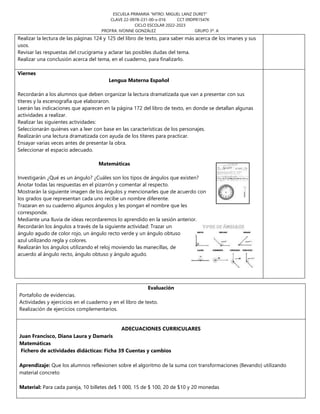 ESCUELA PRIMARIA “MTRO. MIGUEL LANZ DURET”
CLAVE 22-0978-231-00-x-016 CCT 09DPR1547K
CICLO ESCOLAR 2022-2023
PROFRA. IVONNE GONZÁLEZ GRUPO 3º. A
Realizar la lectura de las páginas 124 y 125 del libro de texto, para saber más acerca de los imanes y sus
usos.
Revisar las respuestas del crucigrama y aclarar las posibles dudas del tema.
Realizar una conclusión acerca del tema, en el cuaderno, para finalizarlo.
Viernes
Lengua Materna Español
Recordarán a los alumnos que deben organizar la lectura dramatizada que van a presentar con sus
títeres y la escenografía que elaboraron.
Leerán las indicaciones que aparecen en la página 172 del libro de texto, en donde se detallan algunas
actividades a realizar.
Realizar las siguientes actividades:
Seleccionarán quiénes van a leer con base en las características de los personajes.
Realizarán una lectura dramatizada con ayuda de los títeres para practicar.
Ensayar varias veces antes de presentar la obra.
Seleccionar el espacio adecuado.
Matemáticas
Investigarán ¿Qué es un ángulo? ¿Cuáles son los tipos de ángulos que existen?
Anotar todas las respuestas en el pizarrón y comentar al respecto.
Mostrarán la siguiente imagen de los ángulos y mencionarles que de acuerdo con
los grados que representan cada uno recibe un nombre diferente.
Trazaran en su cuaderno algunos ángulos y les pongan el nombre que les
corresponde.
Mediante una lluvia de ideas recordaremos lo aprendido en la sesión anterior.
Recordarán los ángulos a través de la siguiente actividad: Trazar un
ángulo agudo de color rojo, un ángulo recto verde y un ángulo obtuso
azul utilizando regla y colores.
Realizarán los ángulos utilizando el reloj moviendo las manecillas, de
acuerdo al ángulo recto, ángulo obtuso y ángulo agudo.
Evaluación
Portafolio de evidencias.
Actividades y ejercicios en el cuaderno y en el libro de texto.
Realización de ejercicios complementarios.
ADECUACIONES CURRICULARES
Juan Francisco, Diana Laura y Damaris
Matemáticas
Fichero de actividades didácticas: Ficha 39 Cuentas y cambios
Aprendizaje: Que los alumnos reflexionen sobre el algoritmo de la suma con transformaciones (llevando) utilizando
material concreto
Material: Para cada pareja, 10 billetes de$ 1 000, 15 de $ 100, 20 de $10 y 20 monedas
 