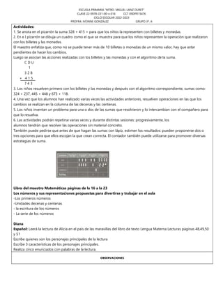 ESCUELA PRIMARIA “MTRO. MIGUEL LANZ DURET”
CLAVE 22-0978-231-00-x-016 CCT 09DPR1547K
CICLO ESCOLAR 2022-2023
PROFRA. IVONNE GONZÁLEZ GRUPO 3º. A
Actividades:
1. Se anota en el pizarrón la suma 328 + 415 = para que los niños la representen con billetes y monedas.
2. En e l pizarrón se dibuja un cuadro como el que se muestra para que los niños representen la operación que realizaron
con los billetes y las monedas.
El maestro enfatiza que, como no se puede tener más de 10 billetes o monedas de un mismo valor, hay que estar
pendientes de hacer los cambios.
Luego se asocian las acciones realizadas con los billetes y las monedas y con el algoritmo de la suma.
C D U
1
3 2 8
+ 4 1 5
7 4 3
3. Los niños resuelven primero con los billetes y las monedas y después con el algoritmo correspondiente, sumas como:
324 + 237, 445 + 448 y 673 + 118.
4. Una vez que los alumnos han realizado varias veces las actividades anteriores, resuelven operaciones en las que los
cambios se realizan en la columna de las decenas y las centenas.
5. Los niños inventan un problema para una o dos de las sumas que resolvieron y lo intercambian con el compañero para
que lo resuelva.
6. Las actividades podrán repetirse varias veces y durante distintas sesiones: progresivamente, los
alumnos tendrán que resolver las operaciones sin material concreto.
También puede pedirse que antes de que hagan las sumas con lápiz, estimen los resultados: pueden proponerse dos o
tres opciones para que ellos escojan la que crean correcta. El contador también puede utilizarse para promover diversas
estrategias de suma.
Libro del maestro Matemáticas páginas de la 16 a la 23
Los números y sus representaciones propuestas para divertirse y trabajar en el aula
-Los primeros números
-Unidades decenas y centenas
- la escritura de los números
- La serie de los números
Diana
Español: Leerá la lectura de Alicia en el país de las maravillas del libro de texto Lengua Materna Lecturas páginas 48,49,50
y 51
Escribe quienes son los personajes principales de la lectura
Escribe 3 características de los personajes principales.
Realiza cinco enunciados con palabras de la lectura.
OBSERVACIONES
 