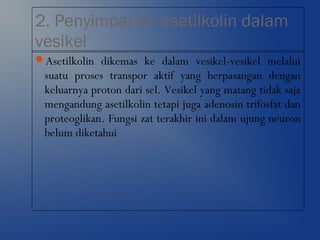 2. Penyimpanan asetilkolin dalam
vesikel
Asetilkolin dikemas ke dalam vesikel-vesikel melalui
suatu proses transpor aktif yang berpasangan dengan
keluarnya proton dari sel. Vesikel yang matang tidak saja
mengandung asetilkolin tetapi juga adenosin trifosfat dan
proteoglikan. Fungsi zat terakhir ini dalam ujung neuron
belum diketahui
 