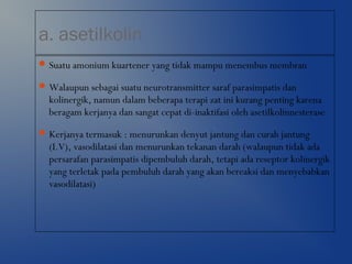 a. asetilkolin
Suatu amonium kuartener yang tidak mampu menembus membran
Walaupun sebagai suatu neurotransmitter saraf parasimpatis dan
kolinergik, namun dalam beberapa terapi zat ini kurang penting karena
beragam kerjanya dan sangat cepat di-inaktifasi oleh asetilkolinnesterase
Kerjanya termasuk : menurunkan denyut jantung dan curah jantung
(I.V), vasodilatasi dan menurunkan tekanan darah (walaupun tidak ada
persarafan parasimpatis dipembuluh darah, tetapi ada reseptor kolinergik
yang terletak pada pembuluh darah yang akan bereaksi dan menyebabkan
vasodilatasi)
 