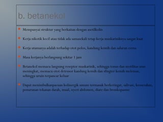 b. betanekol
 Mempunyai struktur yang berkaitan dengan asetilkolin
 Kerja nikotik kecil atau tidak ada samasekali tetap kerja muskariniknya sangat kuat
 Kerja utamanya adalah terhadap otot polos, kandung kemih dan saluran cerna
 Masa kerjanya berlangsung sekitar 1 jam
 Betanekol memacu langsung reseptor muskarinik, sehingga tonus dan motilitas usus
meningkat, memacu otot detrusor kandung kemih dan sfingter kemih melemas,
sehingga uruin terpancar keluar
 Dapat menimbulkanpacuan kolinergik umum termasuk berkeringat, salivasi, kemerahan,
penurunan tekanan darah, mual, nyeri abdomen, diare dan bronkopasme
 