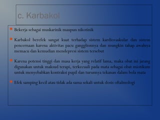 c. Karbakol
Bekerja sebagai muskarinik maupun nikotinik
Karbakol berefek sangat kuat terhadap sistem kardiovaskular dan sistem
pencernaan karena aktivitas pacu gangglionnya dan mungkin tahap awalnya
memacu dan kemudian mendepresi sistem tersebut
Karena potensi tinggi dan masa kerja yang relatif lama, maka obat ini jarang
digunakan untuk maksud terapi, terkecuali pada mata sebagai obat miotikum
untuk menyebabkan kontraksi pupil dan turunnya tekanan dalam bola mata
Efek samping kecil atau tidak ada sama sekali untuk dosis oftalmologi
 