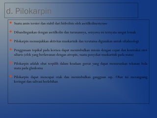 d. Pilokarpin
 Suatu amin tersier dan stabil dari hidrolisis oleh asetilkolinesterase
 Dibandingankan dengan asetilkolin dan turunannya, senyawa ini ternyata sangat lemah
 Pilokarpin menunjukkan aktivitas muskarinik dan terutama digunakan untuk oftalmologi
 Penggunaan topikal pada kornea dapat menimbulkan miosis dengan cepat dan kontraksi otot
siliaris (efek yang berlawanan dengan atropin, suatu penyekat muskarinik pada mata)
 Pilokarpin adalah obat terpilih dalam keadaan gawat yang dapat menurunkan tekanan bola
mata pada glaukoma
 Pilokarpin dapat mencapai otak dan menimbulkan gangguan ssp. Obat ini merangsang
keringat dan salivasi berlebihan
 