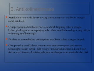 B. Antikolinesterase
Asetilkolinesterase adalah enzim yang khusus memecah asetilkolin menjadi
asetat dan kolin
Obat penyekat asetilkolinesterase secara tidak langsung bekerja sebagai
kolinergik dengan memperpanjang keberadaan asetilkolin endogen yang dilepas
oleh ujung saraf kolinergik.
Keadaan ini menimbulkan penumpukan asetilkolin dalam ruangan sinaptik
Obat penyekat asetilkolinesterase mampu memacu respons pada semua
kolinoseptor dalam tubuh , baik reseptor muskarinik maupun nikotinik dari
sistem saraf otonom, demikian pula pada sambungan neuromuskular dan otak
 