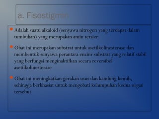 a. Fisostigmin
Adalah suatu alkaloid (senyawa nitrogen yang terdapat dalam
tumbuhan) yang merupakan amin tersier.
Obat ini merupakan substrat untuk asetilkolinesterase dan
membentuk senyawa perantara enzim-substrat yang relatif stabil
yang berfungsi menginaktifkan secara reversibel
asetilkolinesterase
Obat ini meningkatkan gerakan usus dan kandung kemih,
sehingga berkhasiat untuk mengobati kelumpuhan kedua organ
tersebut
 