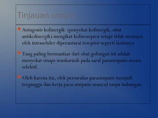 Tinjauan umum
Antagonis kolinergik (penyekat kolinergik, obat
antikolinergik) mengikat kolinoseptor tetapi tidak memacu
efek intraseluler diperantarai reseptor seperti lazimnya
Yang paling bermanfaat dari obat golongan ini adalah
menyekat sinaps muskarinik pada saraf parasimpatis secara
selektif.
Oleh karena itu, efek persarafan parasimpatis menjadi
terganggu dan kerja pacu simpatis muncul tanpa imbangan.
 