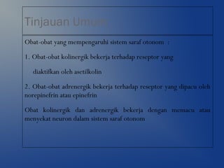 Tinjauan Umum
Obat-obat yang mempengaruhi sistem saraf otonom :
1. Obat-obat kolinergik bekerja terhadap reseptor yang
diaktifkan oleh asetilkolin
2. Obat-obat adrenergik bekerja terhadap reseptor yang dipacu oleh
norepinefrin atau epinefrin
Obat kolinergik dan adrenergik bekerja dengan memacu atau
menyekat neuron dalam sistem saraf otonom
 