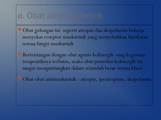 a. Obat antimuskarinik
Obat golongan ini seperti atropin dan skopolamin bekerja
menyekat reseptor muskarinik yang menyebabkan hambatan
semua fungsi muskarinik
Bertentangan dengan obat agonis kolinergik yang kegunaan
terapeutiknya terbatas, maka obat penyekat kolinergik ini
sangat menguntungkan dalam sejumlah besar situasi klinis
Obat-obat antimuskarinik : atropin, ipratropium, skopolamin
 