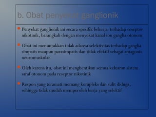 b. Obat penyekat ganglionik
Penyekat ganglionik ini secara spesifik bekerja terhadap reseptor
nikotinik, barangkali dengan menyekat kanal ion ganglia otonom
Obat ini menunjukkan tidak adanya selektivitas terhadap ganglia
simpatis maupun parasimpatis dan tidak efektif sebagai antagonis
neuromuskular
Oleh karena itu, obat ini menghentikan semua keluaran sistem
saraf otonom pada reseptor nikotinik
Respon yang teramati memang kompleks dan sulit diduga,
sehingga tidak mudah memperoleh kerja yang selektif
 