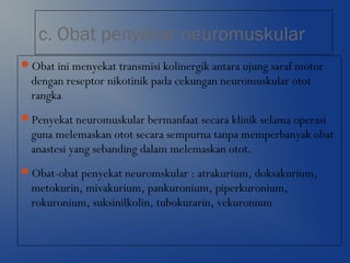 c. Obat penyekat neuromuskular
Obat ini menyekat transmisi kolinergik antara ujung saraf motor
dengan reseptor nikotinik pada cekungan neuromuskular otot
rangka
Penyekat neuromuskular bermanfaat secara klinik selama operasi
guna melemaskan otot secara sempurna tanpa memperbanyak obat
anastesi yang sebanding dalam melemaskan otot.
Obat-obat penyekat neuromskular : atrakurium, doksakurium,
metokurin, mivakurium, pankuronium, piperkuronium,
rokuronium, suksinilkolin, tubokurarin, vekuronium
 