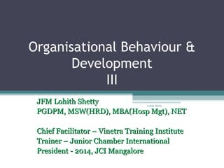 Organisational Behaviour &
Development
III
JFM Lohith ShettyJFM Lohith Shetty
PGDPM, MSW(HRD), MBA(Hosp Mgt), NETPGDPM, MSW(HRD), MBA(Hosp Mgt), NET
Chief Facilitator – Vinetra Training InstituteChief Facilitator – Vinetra Training Institute
Trainer – Junior Chamber InternationalTrainer – Junior Chamber International
President - 2014, JCI MangalorePresident - 2014, JCI Mangalore
Lohith Shetty
 