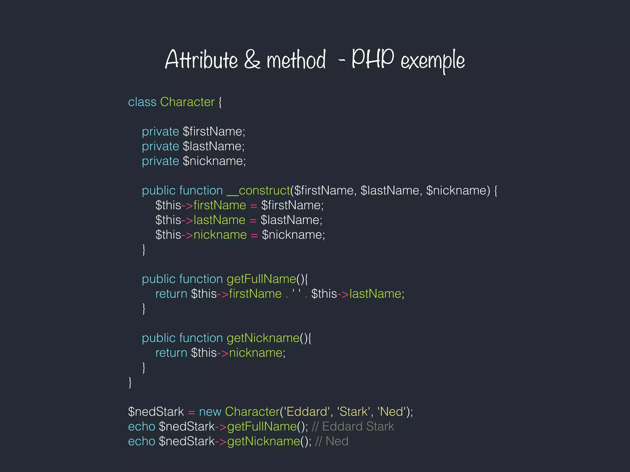Attribute & method - PHP exemple
class Character {
private $ﬁrstName;
private $lastName;
private $nickname;
public function __construct($ﬁrstName, $lastName, $nickname) {
$this->ﬁrstName = $ﬁrstName;
$this->lastName = $lastName;
$this->nickname = $nickname;
}
public function getFullName(){
return $this->ﬁrstName . ' ' . $this->lastName;
}
public function getNickname(){
return $this->nickname;
}
}
$nedStark = new Character('Eddard', 'Stark', 'Ned');
echo $nedStark->getFullName(); // Eddard Stark
echo $nedStark->getNickname(); // Ned
 