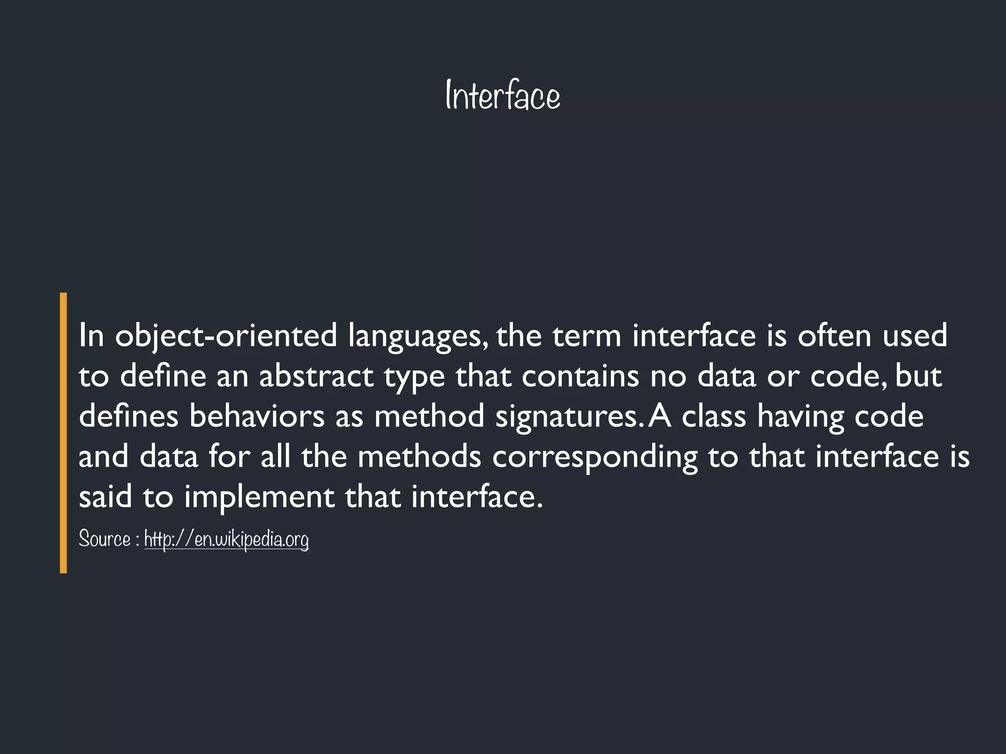 Interface
In object-oriented languages, the term interface is often used
to deﬁne an abstract type that contains no data or code, but
deﬁnes behaviors as method signatures.A class having code
and data for all the methods corresponding to that interface is
said to implement that interface.
Source : http://en.wikipedia.org
 