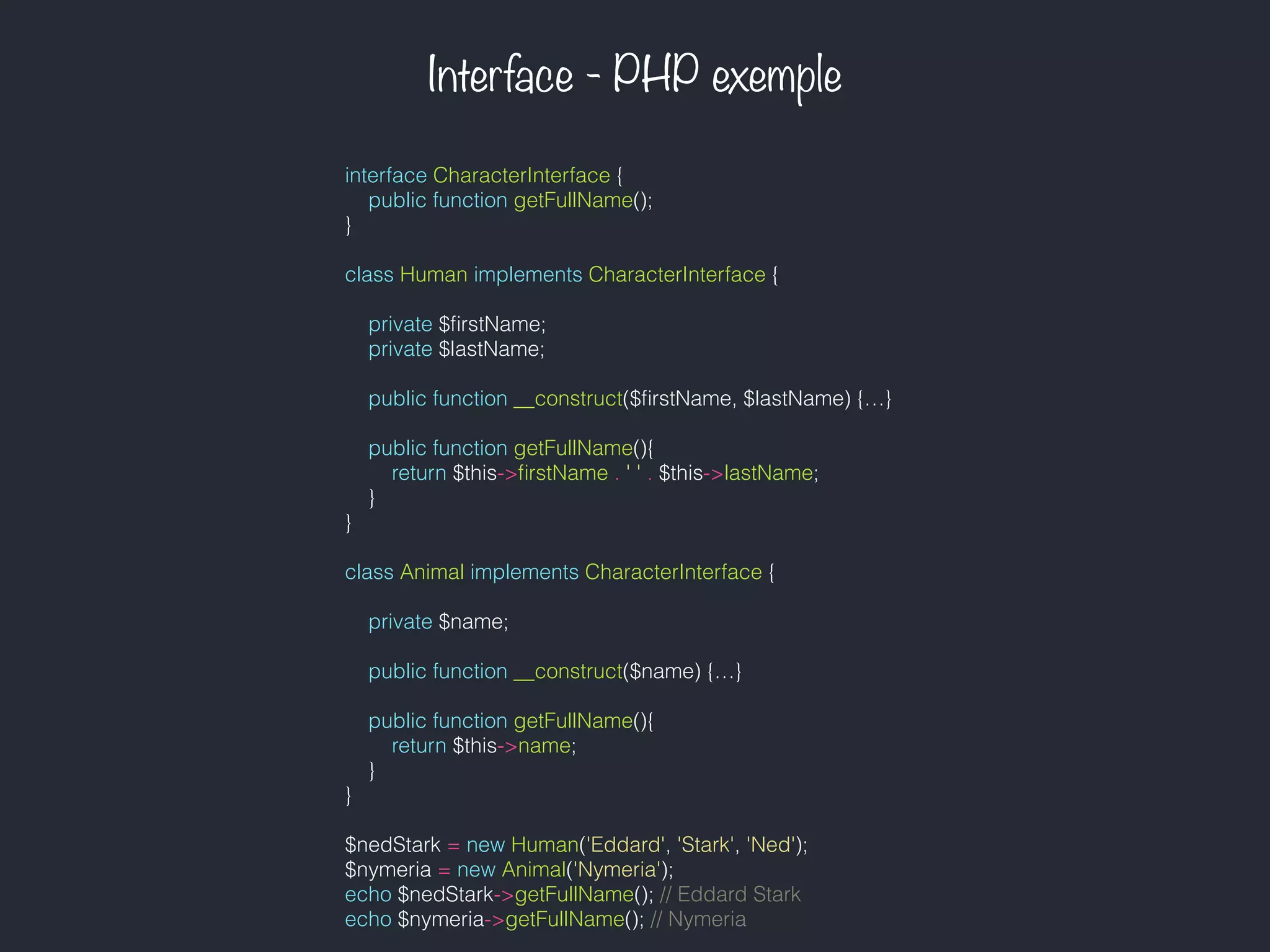 Interface - PHP exemple
interface CharacterInterface {
public function getFullName();
}
class Human implements CharacterInterface {
private $ﬁrstName;
private $lastName;
public function __construct($ﬁrstName, $lastName) {…}
public function getFullName(){
return $this->ﬁrstName . ' ' . $this->lastName;
}
}
class Animal implements CharacterInterface {
private $name;
public function __construct($name) {…}
public function getFullName(){
return $this->name;
}
}
$nedStark = new Human('Eddard', 'Stark', 'Ned');
$nymeria = new Animal('Nymeria');
echo $nedStark->getFullName(); // Eddard Stark
echo $nymeria->getFullName(); // Nymeria
 