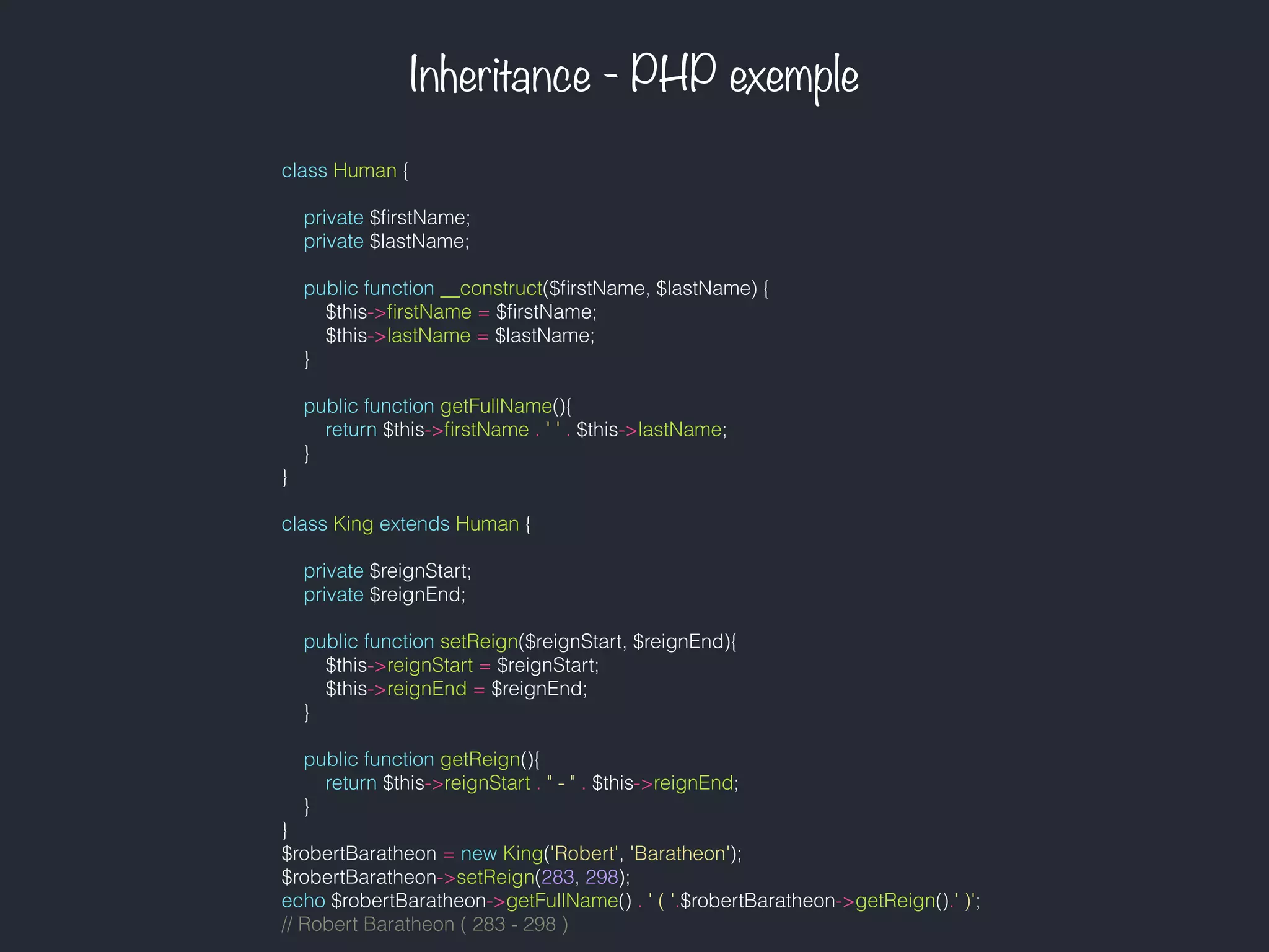 Inheritance - PHP exemple
class Human {
private $ﬁrstName;
private $lastName;
public function __construct($ﬁrstName, $lastName) {
$this->ﬁrstName = $ﬁrstName;
$this->lastName = $lastName;
}
public function getFullName(){
return $this->ﬁrstName . ' ' . $this->lastName;
}
}
class King extends Human {
private $reignStart;
private $reignEnd;
public function setReign($reignStart, $reignEnd){
$this->reignStart = $reignStart;
$this->reignEnd = $reignEnd;
}
public function getReign(){
return $this->reignStart . " - " . $this->reignEnd;
}
}
$robertBaratheon = new King('Robert', 'Baratheon');
$robertBaratheon->setReign(283, 298);
echo $robertBaratheon->getFullName() . ' ( '.$robertBaratheon->getReign().' )';
// Robert Baratheon ( 283 - 298 )
 