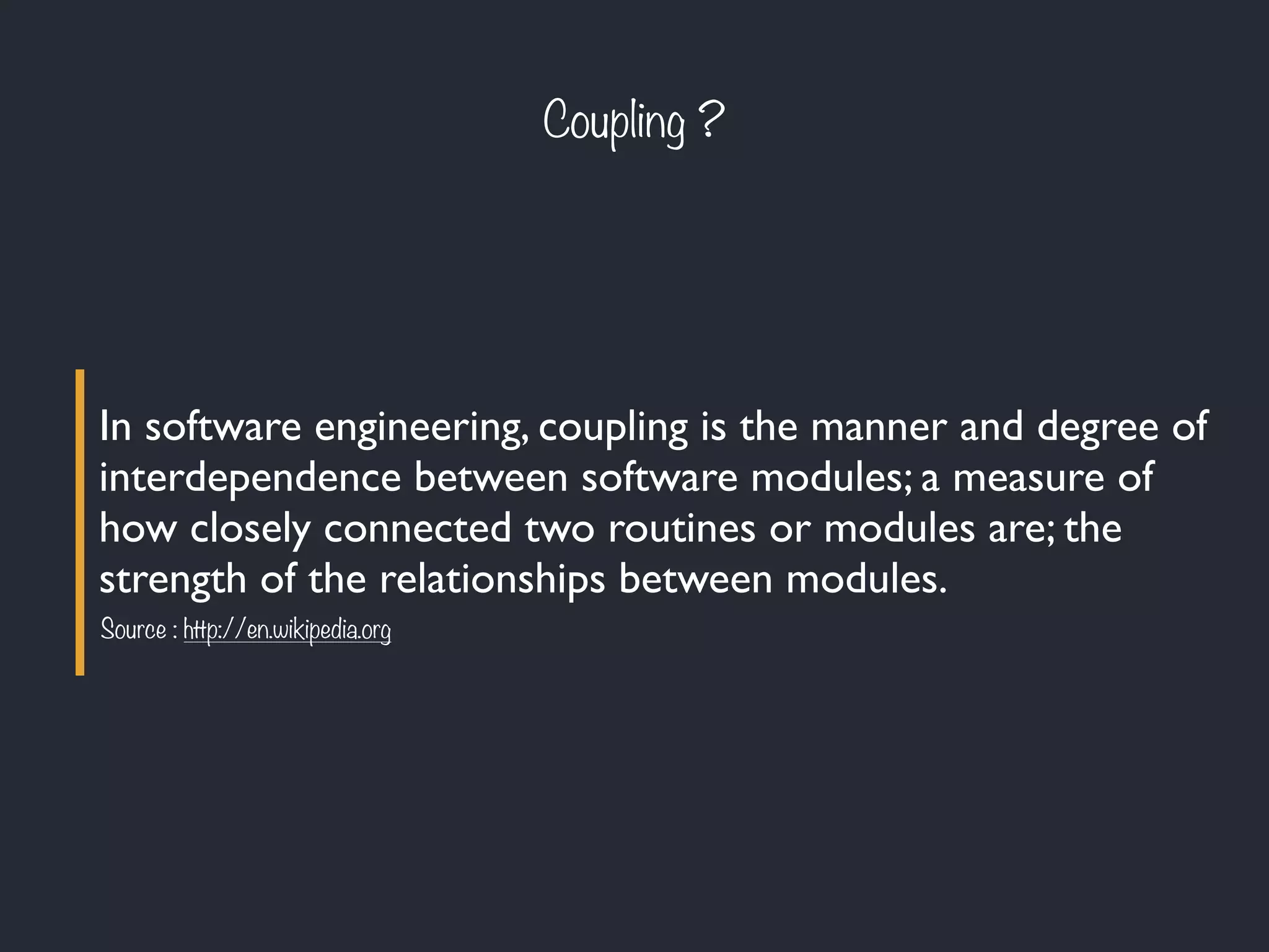 Coupling ?
In software engineering, coupling is the manner and degree of
interdependence between software modules; a measure of
how closely connected two routines or modules are; the
strength of the relationships between modules.
Source : http://en.wikipedia.org
 