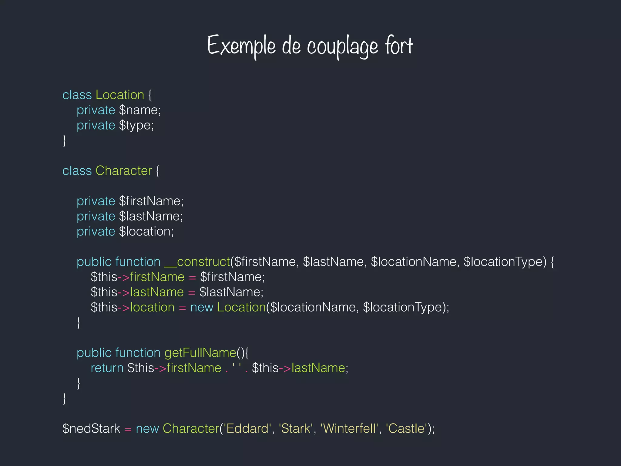 Exemple de couplage fort
class Location {
private $name;
private $type;
}
class Character {
private $ﬁrstName;
private $lastName;
private $location;
public function __construct($ﬁrstName, $lastName, $locationName, $locationType) {
$this->ﬁrstName = $ﬁrstName;
$this->lastName = $lastName;
$this->location = new Location($locationName, $locationType);
}
public function getFullName(){
return $this->ﬁrstName . ' ' . $this->lastName;
}
}
$nedStark = new Character('Eddard', 'Stark', 'Winterfell', 'Castle');
 