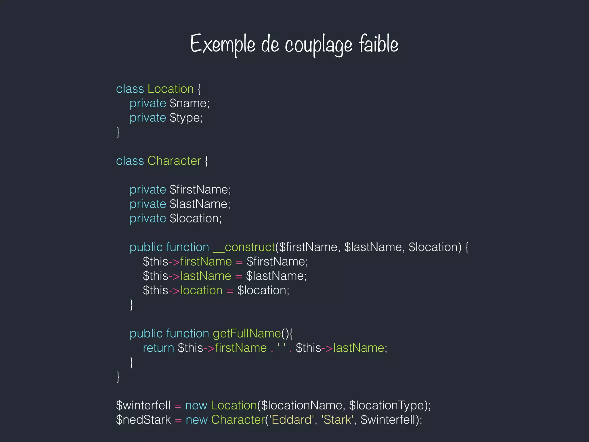 Exemple de couplage faible
class Location {
private $name;
private $type;
}
class Character {
private $ﬁrstName;
private $lastName;
private $location;
public function __construct($ﬁrstName, $lastName, $location) {
$this->ﬁrstName = $ﬁrstName;
$this->lastName = $lastName;
$this->location = $location;
}
public function getFullName(){
return $this->ﬁrstName . ' ' . $this->lastName;
}
}
$winterfell = new Location($locationName, $locationType);
$nedStark = new Character('Eddard', 'Stark', $winterfell);
 